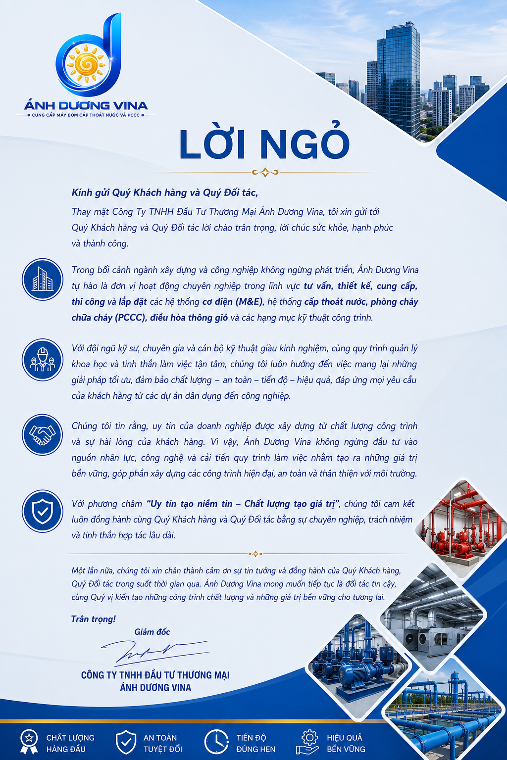 LỜI NGỎ Kính gửi Quý Khách hàng và Quý Đối tác, Thay mặt Công Ty TNHH Đầu Tư Thương Mại Ánh Dương Vina, tôi xin gửi tới Quý Khách hàng và Quý Đối tác lời chào trân trọng, lời chúc sức khỏe, hạnh phúc và thành công. Trong bối cảnh ngành xây dựng và công nghiệp không ngừng phát triển, Ánh Dương Vina tự hào là đơn vị hoạt động chuyên nghiệp trong lĩnh vực tư vấn, thiết kế, cung cấp, thi công và lắp đặt các hệ thống cơ điện (M&E), hệ thống cấp thoát nước, phòng cháy chữa cháy (PCCC), điều hòa thông gió và các hạng mục kỹ thuật công trình. Với đội ngũ kỹ sư, chuyên gia và cán bộ kỹ thuật giàu kinh nghiệm, cùng quy trình quản lý khoa học và tinh thần làm việc tận tâm, chúng tôi luôn hướng đến việc mang lại những giải pháp tối ưu, đảm bảo chất lượng – an toàn – tiến độ – hiệu quả, đáp ứng mọi yêu cầu của khách hàng từ các dự án dân dụng đến công nghiệp. Chúng tôi tin rằng, uy tín của doanh nghiệp được xây dựng từ chất lượng công trình và sự hài lòng của khách hàng. Vì vậy, Ánh Dương Vina không ngừng đầu tư vào nguồn nhân lực, công nghệ và cải tiến quy trình làm việc nhằm tạo ra những giá trị bền vững, góp phần xây dựng các công trình hiện đại, an toàn và thân thiện với môi trường. Với phương châm "Uy tín tạo niềm tin – Chất lượng tạo giá trị", chúng tôi cam kết luôn đồng hành cùng Quý Khách hàng và Quý Đối tác bằng sự chuyên nghiệp, trách nhiệm và tinh thần hợp tác lâu dài. Một lần nữa, chúng tôi xin chân thành cảm ơn sự tin tưởng và đồng hành của Quý Khách hàng, Quý Đối tác trong suốt thời gian qua. Ánh Dương Vina mong muốn tiếp tục là đối tác tin cậy, cùng Quý vị kiến tạo những công trình chất lượng và những giá trị bền vững cho tương lai. Trân trọng! Giám đốc CÔNG TY TNHH ĐẦU TƯ THƯƠNG MẠI ÁNH DƯƠNG VINA